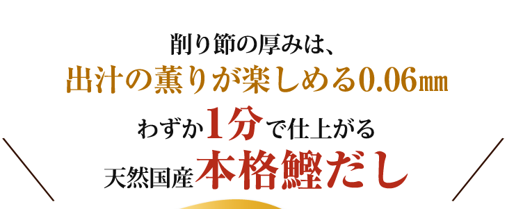 削り節の厚みは、出汁の薫りが楽しめる0.06㎜。わずか1分で仕上がる天然国産本格鰹だし