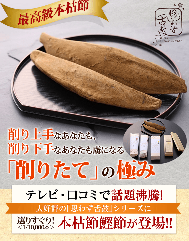 削り上手なあなたも、 削り下手なあなたも虜になる テレビ・口コミで話題沸騰!大好評の「思わず舌鼓」シリーズに選りすぐり! <1/10,000本>本枯節鰹節が登場!!