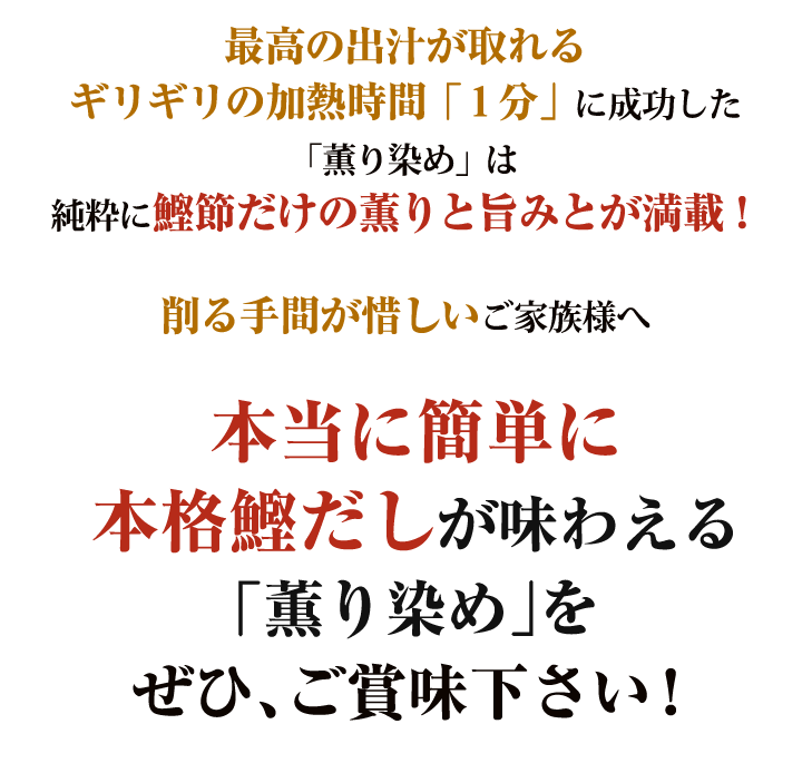 最高の出汁が取れるギリギリの加熱時間「1分」に成功した「薫り染め」は純粋に鰹節だけの薫りと旨みとが満載!削る手間が惜しいご家族様へ本当に簡単に
本格鰹だしが味わえる「薫り染め」をぜひ、ご賞味下さい!