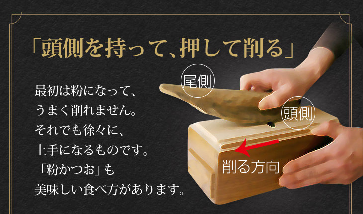 「頭側を持って、押して削る」最初は粉になって、 うまく削れません。それでも徐々に、上手になるものです。「粉かつお」も 美味しい食べ方があります。