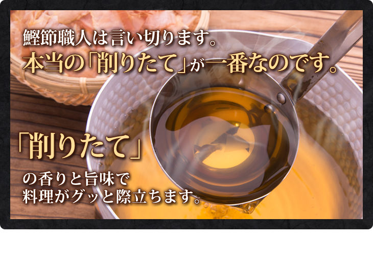鰹節職人は言い切ります。本当の「削りたて」が一番なのです。「削りたて」の香りと旨味で 料理がグッと際立ちます。